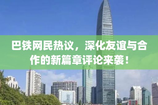 巴铁网民热议，深化友谊与合作的新篇章评论来袭！