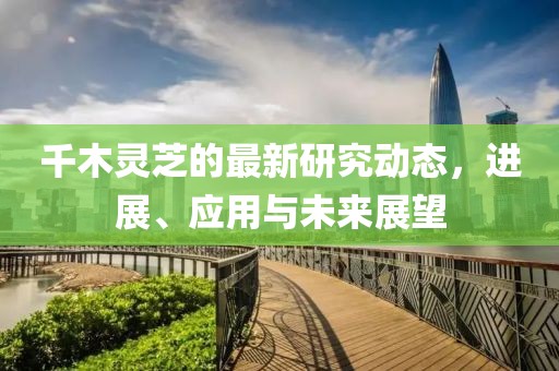 千木灵芝的最新研究动态，进展、应用与未来展望