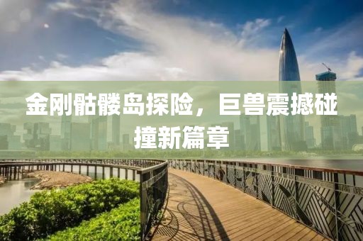 金刚骷髅岛探险，巨兽震撼碰撞新篇章