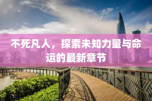 不死凡人，探索未知力量与命运的最新章节