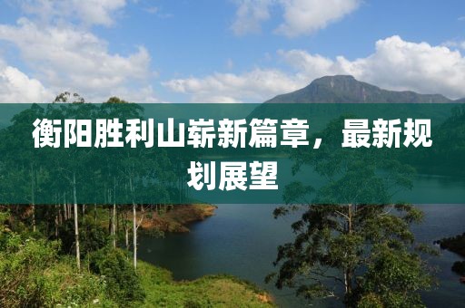 衡阳胜利山崭新篇章，最新规划展望