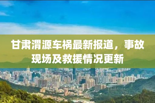 甘肃渭源车祸最新报道，事故现场及救援情况更新