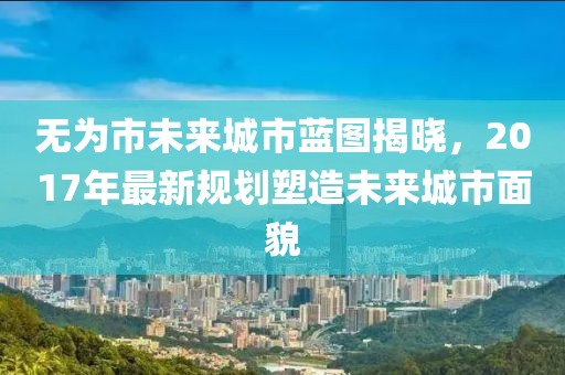 无为市未来城市蓝图揭晓，2017年最新规划塑造未来城市面貌