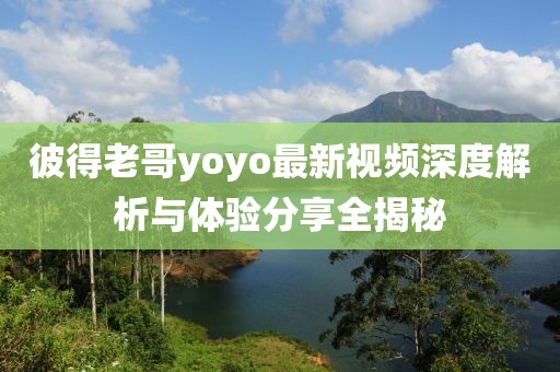 彼得老哥yoyo最新视频深度解析与体验分享全揭秘