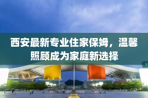 西安最新专业住家保姆，温馨照顾成为家庭新选择