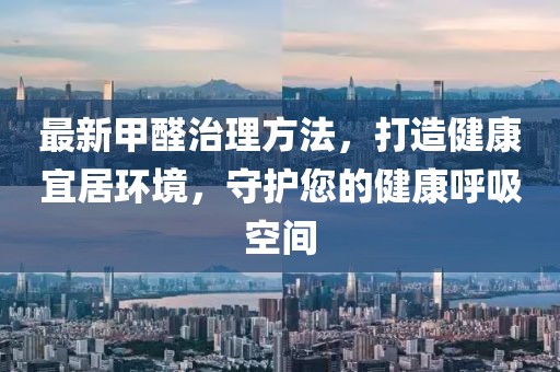 最新甲醛治理方法，打造健康宜居环境，守护您的健康呼吸空间