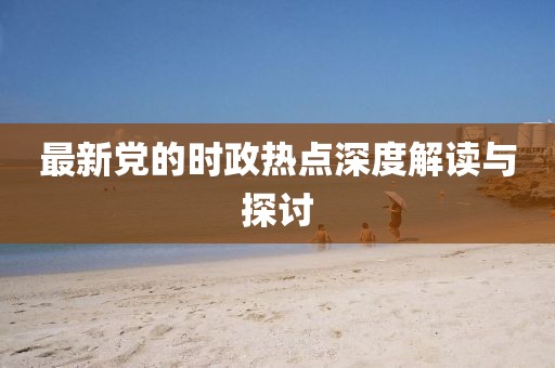 最新党的时政热点深度解读与探讨