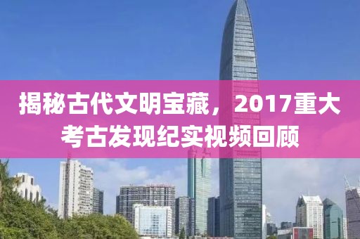 揭秘古代文明宝藏，2017重大考古发现纪实视频回顾