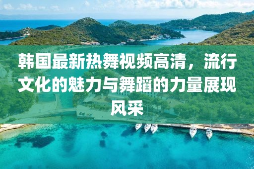 韩国最新热舞视频高清，流行文化的魅力与舞蹈的力量展现风采