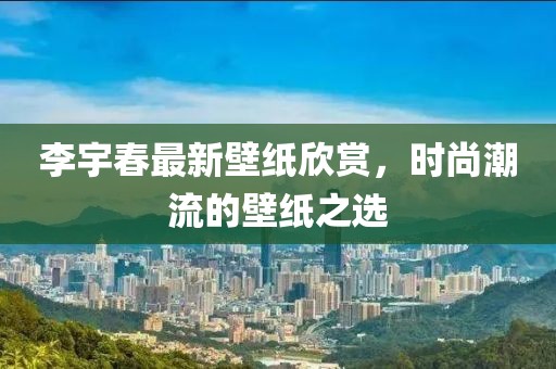 李宇春最新壁纸欣赏，时尚潮流的壁纸之选
