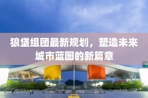 狼垡组团最新规划，塑造未来城市蓝图的新篇章