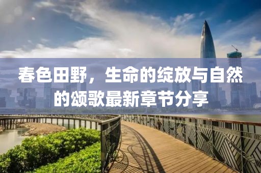春色田野，生命的绽放与自然的颂歌最新章节分享