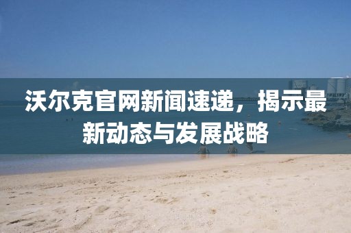 沃尔克官网新闻速递，揭示最新动态与发展战略