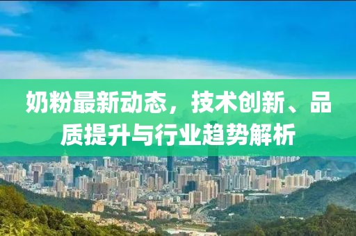 奶粉最新动态，技术创新、品质提升与行业趋势解析