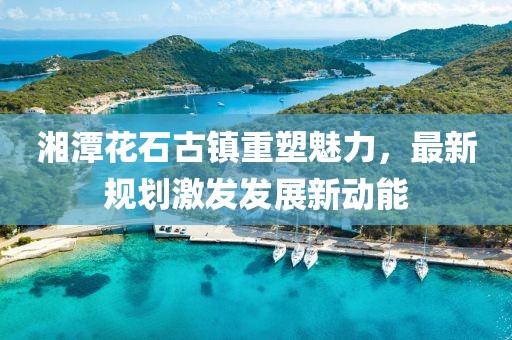 湘潭花石古镇重塑魅力，最新规划激发发展新动能