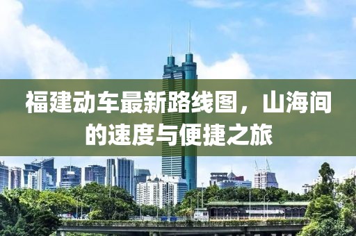 福建动车最新路线图，山海间的速度与便捷之旅