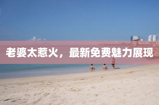 老婆太惹火，最新免费魅力展现