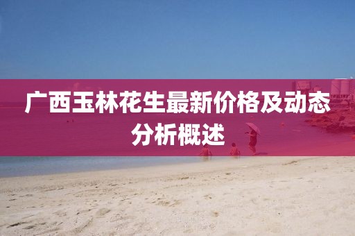 广西玉林花生最新价格及动态分析概述