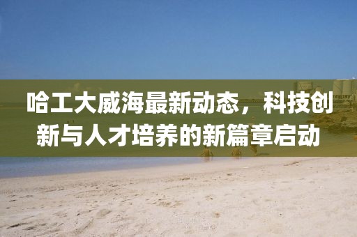 哈工大威海最新动态，科技创新与人才培养的新篇章启动