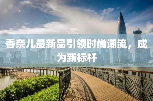 香奈儿最新品引领时尚潮流，成为新标杆