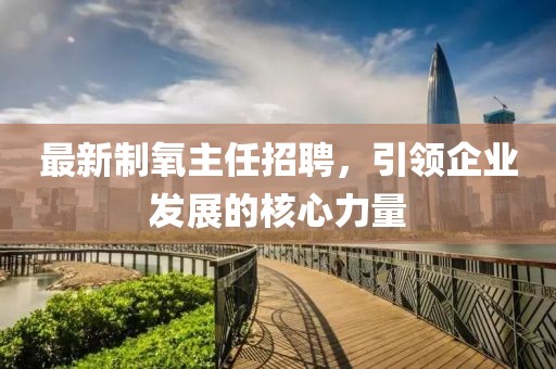 最新制氧主任招聘，引领企业发展的核心力量