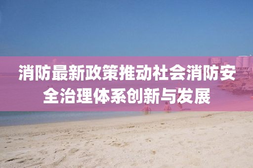 消防最新政策推动社会消防安全治理体系创新与发展