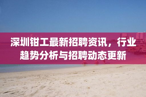 深圳钳工最新招聘资讯，行业趋势分析与招聘动态更新