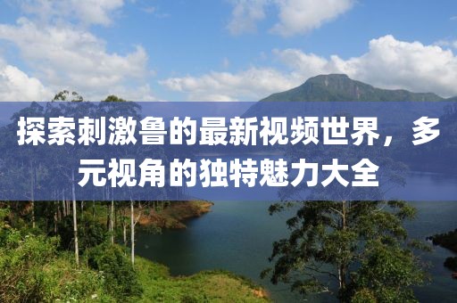 探索刺激鲁的最新视频世界，多元视角的独特魅力大全