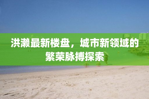 洪濑最新楼盘，城市新领域的繁荣脉搏探索