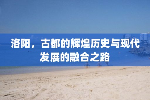 洛阳，古都的辉煌历史与现代发展的融合之路