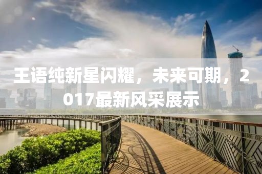 王语纯新星闪耀，未来可期，2017最新风采展示