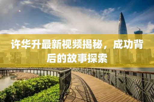 许华升最新视频揭秘，成功背后的故事探索