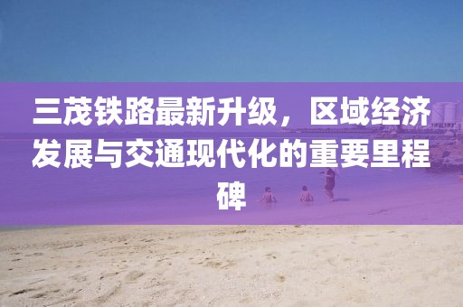 三茂铁路最新升级，区域经济发展与交通现代化的重要里程碑