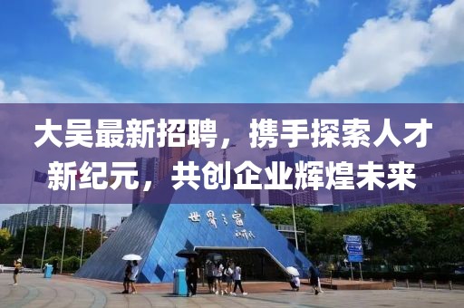 大吴最新招聘，携手探索人才新纪元，共创企业辉煌未来