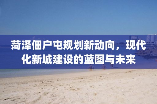 菏泽佃户屯规划新动向，现代化新城建设的蓝图与未来