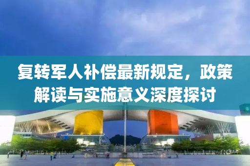 复转军人补偿最新规定，政策解读与实施意义深度探讨