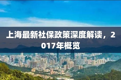 上海最新社保政策深度解读，2017年概览