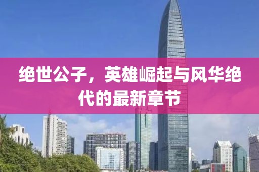 绝世公子，英雄崛起与风华绝代的最新章节