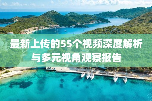 最新上传的55个视频深度解析与多元视角观察报告