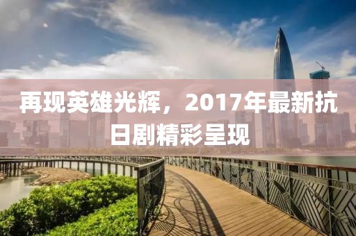 再现英雄光辉，2017年最新抗日剧精彩呈现