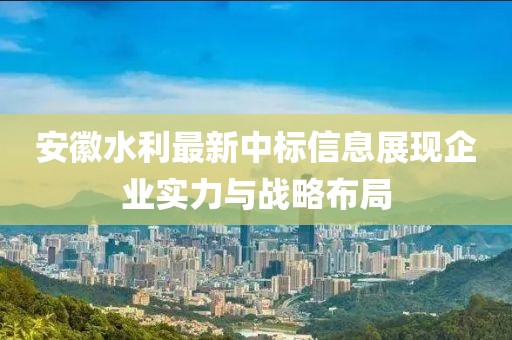 安徽水利最新中标信息展现企业实力与战略布局