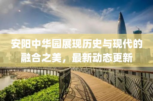 安阳中华园展现历史与现代的融合之美，最新动态更新