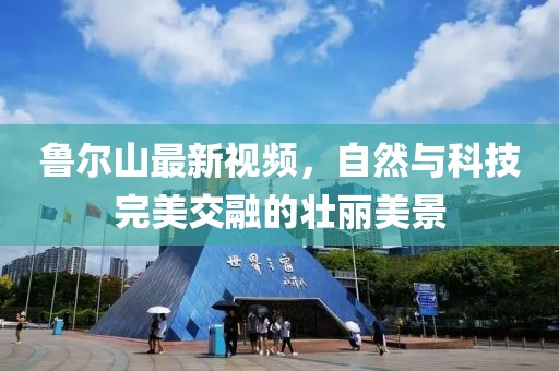 鲁尔山最新视频，自然与科技完美交融的壮丽美景