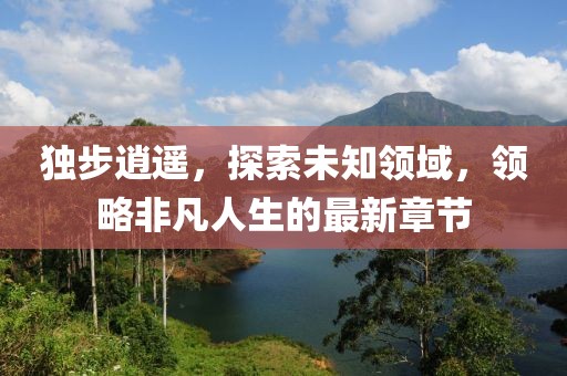 独步逍遥，探索未知领域，领略非凡人生的最新章节
