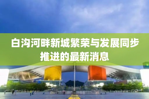 白沟河畔新城繁荣与发展同步推进的最新消息