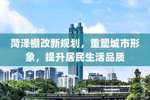 菏泽棚改新规划，重塑城市形象，提升居民生活品质