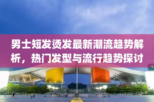 男士短发烫发最新潮流趋势解析，热门发型与流行趋势探讨