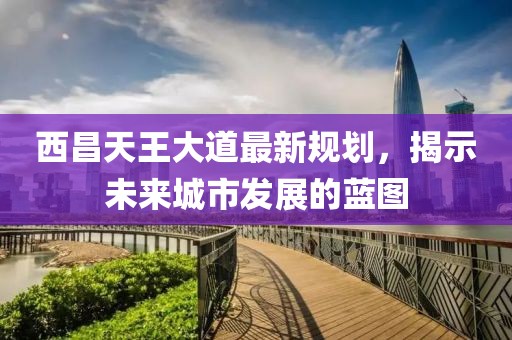 西昌天王大道最新规划，揭示未来城市发展的蓝图
