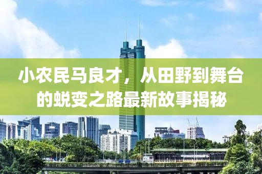 小农民马良才，从田野到舞台的蜕变之路最新故事揭秘