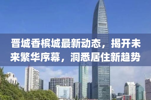晋城香槟城最新动态，揭开未来繁华序幕，洞悉居住新趋势